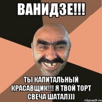 Ванидзе!!! Ты капитальный красавщик!!! Я твой торт свеча шатал)))