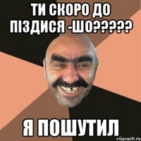 Ти скоро до піздися -Шо????? Я пошутил