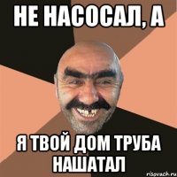 Не насосал, а я твой дом труба нашатал