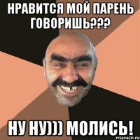 Нравится мой парень говоришь??? Ну ну))) Молись!