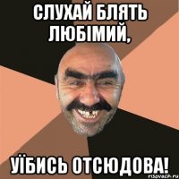 СЛУХАЙ БЛЯТЬ ЛЮБІМИЙ, УЇБИСЬ ОТСЮДОВА!