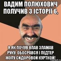 Вадим Полюхович получив з історії 6, я як почув,впав зламав руку, обосрався і педтер жопу сидоровой курткой!