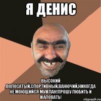 я Денис высокий ,волосатый,спортивный,ванючий,никогда не моющийся мужлан!Прошу любить и жаловать!