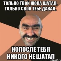 Только твой жопа шатал, только свой тебе давал, Нопосле тебя никого не шатал