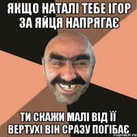 якщо наталі тебе ігор за яйця напрягає ти скажи малі від її вертухі він сразу погібає