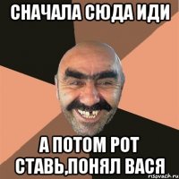 сначала сюда иди а потом рот ставь,понял вася