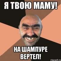 Я твою маму! На шампуре вертел!