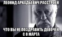 леонид аркадьевич расстроен что вы не поздравить девочек с 8 марта