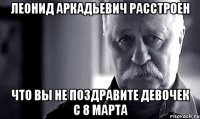 леонид аркадьевич расстроен что вы не поздравите девочек с 8 марта