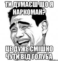 Ти думаєш що я наркоман? Це дуже смішно чути від голуба