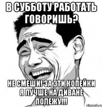 В СУББОТУ РАБОТАТЬ ГОВОРИШЬ? не смеши! за эти копейки я лучше на диване полежу!!!