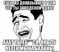 Еще раз доказывает о том что ты ЗАВОДСКОЙ ИДИОТ Ахат ты еб***ся, окыту керек мына баланы