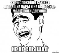 жить спокойно как все любящие пары и не выносить мозг своей девушке не не слышал