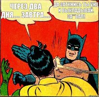 Через два дня..... Завтра..... Да заткнись ты уже и выкладывай. За**бал!