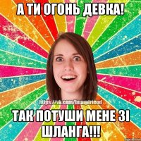 А ти огонь девка! Так потуши мене зі шланга!!!