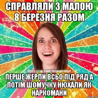 справляли з малою 8 березня разом перше жерли всьо під ряд а потім шомучку нюхали як наркомани