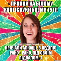 - Принци на білому коні існують!!! Ми тут!! Кричали алкаші, в неділю рано - рано, під своїм підвалом:-)