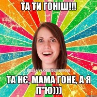 та ти гоніш!!! та нє, мама гоне, а я п"ю)))