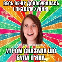 весь вечір дойобувалась і пизділа хуйню. утром сказала шо була п'яна.