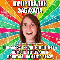 Кучірява так забухала Шо бабка три дні відшептать не може.Переїбала її лопатою...Помогло зразу