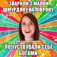 зварили з малой шмурдяку на півроку. почуствували себе богами.