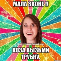 мала звоне !! коза вызьми трубку.