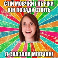 Стій мовчки і не ржи, він позаду стоїть Я СКАЗАЛА МОВЧКИ!