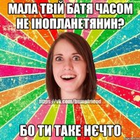 мала твій батя часом не інопланетянин? бо ти таке нєчто