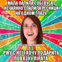 мала палила собі вуса і нечаянно спалила ресници на одном глазу ржу с неї і хочу подарить повязку пірата