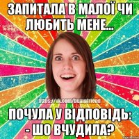 Запитала в Малої чи любить мене... почула у відповідь: - Шо вчудила?