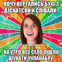 ночу вертались бухі з діскатєки й співали.. на утро все село пішло шукати чупакабру.