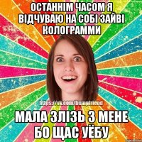 останнім часом я відчуваю на собі зайві колограмми мала злізь з мене бо щас уёбу