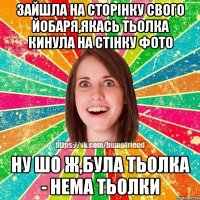 зайшла на сторінку свого йобаря,якась тьолка кинула на стінку фото ну шо ж,була тьолка - нема тьолки