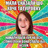 Мала сказала шо хоче татуіровку намалювала хуя на всю спину,поки вона спала. Ібо нєхуй.