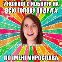 у кожної є йобнута на всю голову подруга по імені Мирослава