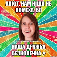 Анют, нам ніщо не помеха, бо наша дружба безконечна ♥