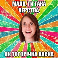 мала, ти така черства, як тогорічна паска