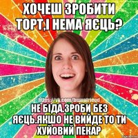 хочеш зробити торт,і нема яєць? не біда.зроби без яєць.якшо не вийде то ти хуйовий пекар