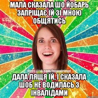 мала сказала шо йобарь запріщає їй зі мною общятись Дала лящя їй, і сказала шоб не водилась з інвалідами