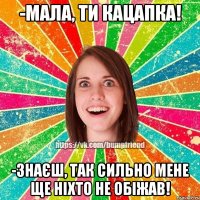 -мала, ти кацапка! -знаєш, так сильно мене ще ніхто не обіжав!