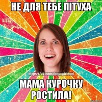 не для тебе пітуха мама курочку ростила!