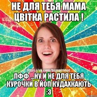 не для тебя мама цвітка растила ! пфф ...ну и не для тебя курочки в ЙоП кудахкають :з