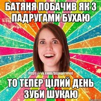 батяня побачив як з падругами бухаю то тепер цілий день зуби шукаю