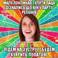 Малу покликав гуляти паца дізнались,що він у партії регіонів підем на зустріч і будем хуярить лопатою