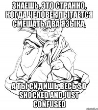 Знаешь, это странно, когда человек пытается смешать два языка, а ты сидишь весь so shocked and just confused