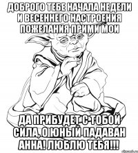 Доброго тебе начала недели и весеннего настроения пожелания прими мои да прибудет с тобой сила, о юный падаван Анна! люблю тебя!!!