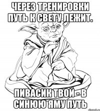 через тренировки путь к свету лежит. пивасик твой - в синюю яму путь