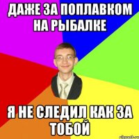 даже за поплавком на рыбалке я не следил как за тобой