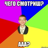 чего смотриш? ааа?