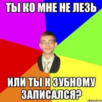 ты ко мне не лезь или ты к зубному записался?